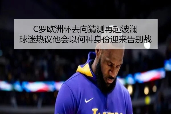 C罗欧洲杯去向猜测再起波澜 球迷热议他会以何种身份迎来告别战 - MAIQIU